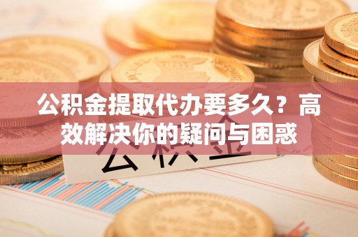 定陶公积金提取代办要多久？高效解决你的疑问与困惑