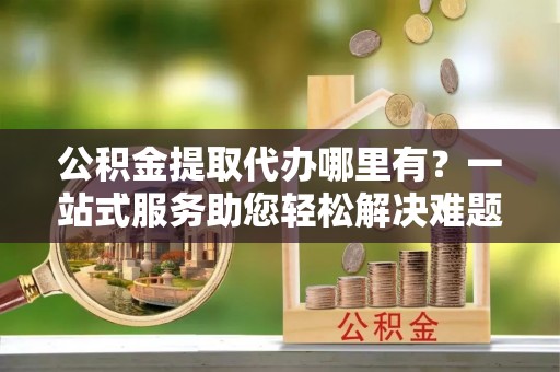 定陶公积金提取代办哪里有？一站式服务助您轻松解决难题