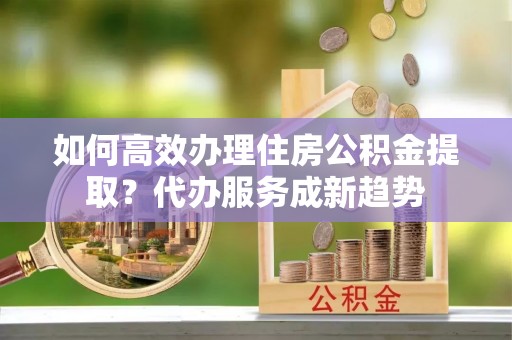 定陶如何高效办理住房公积金提取？代办服务成新趋势