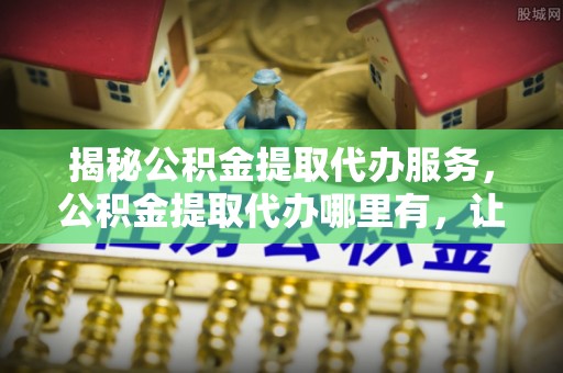 定陶揭秘公积金提取代办服务，公积金提取代办哪里有，让你省时省心的解决方案
