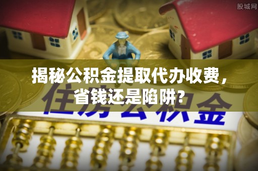 定陶揭秘公积金提取代办收费，省钱还是陷阱？