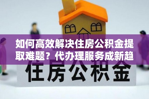 定陶如何高效解决住房公积金提取难题？代办理服务成新趋势