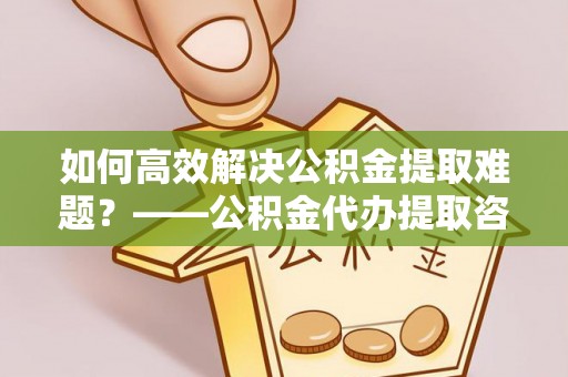 定陶如何高效解决公积金提取难题？——公积金代办提取咨询服务全解析