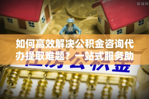 定陶如何高效解决公积金咨询代办提取难题？一站式服务助您轻松搞定