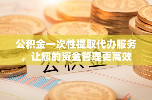 定陶公积金一次性提取代办服务，让您的资金管理更高效