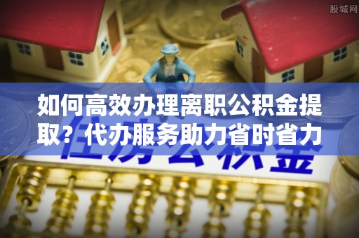 定陶如何高效办理离职公积金提取？代办服务助力省时省力