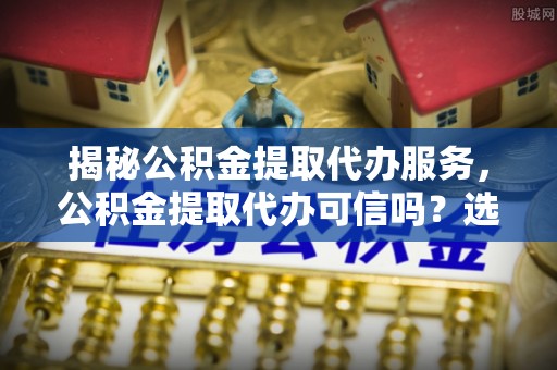 定陶揭秘公积金提取代办服务，公积金提取代办可信吗？选择前你需要知道的真相