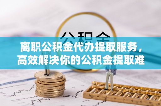 定陶离职公积金代办提取服务，高效解决你的公积金提取难题