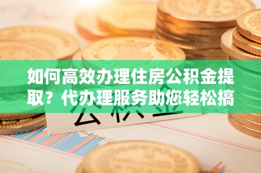 定陶如何高效办理住房公积金提取？代办理服务助您轻松搞定