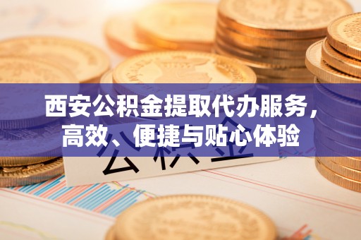 定陶西安公积金提取代办服务，高效、便捷与贴心体验