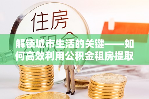 定陶解锁城市生活的关键——如何高效利用公积金租房提取实现居住自由