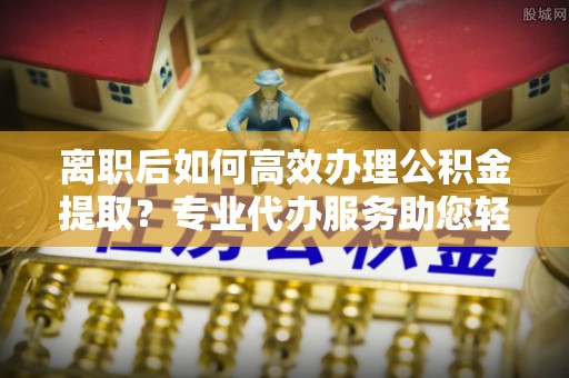 定陶离职后如何高效办理公积金提取？专业代办服务助您轻松搞定