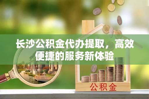 定陶长沙公积金代办提取，高效便捷的服务新体验