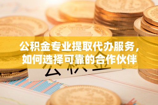 定陶公积金专业提取代办服务，如何选择可靠的合作伙伴