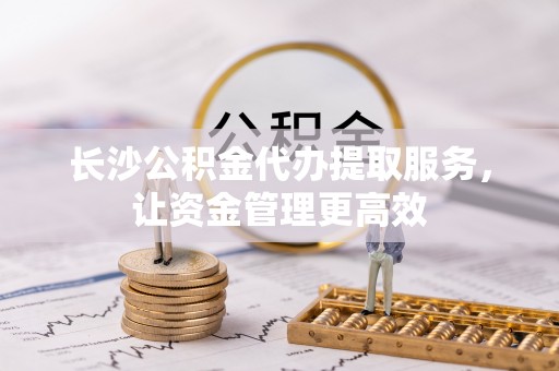 定陶长沙公积金代办提取服务，让资金管理更高效