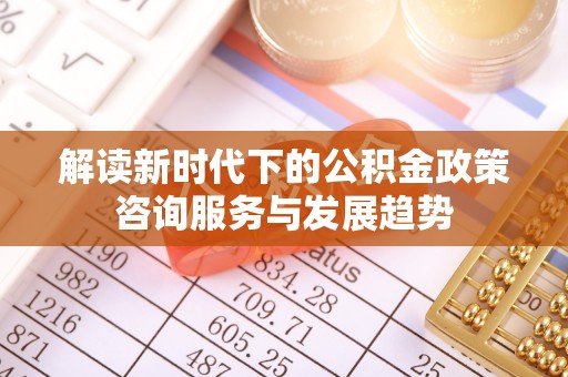 定陶解读新时代下的公积金政策咨询服务与发展趋势
