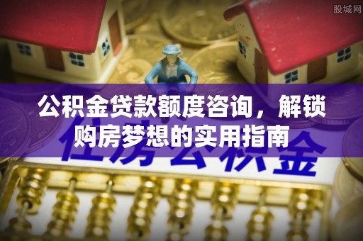 定陶公积金贷款额度咨询，解锁购房梦想的实用指南