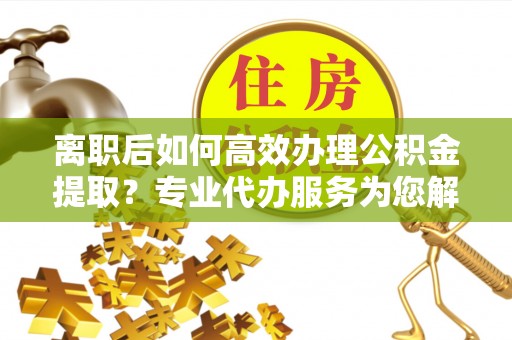 定陶离职后如何高效办理公积金提取？专业代办服务为您解忧
