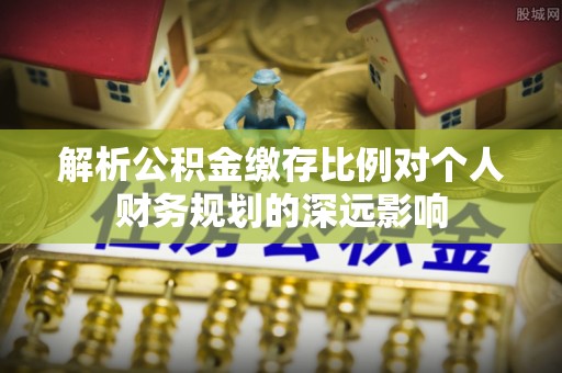 定陶解析公积金缴存比例对个人财务规划的深远影响