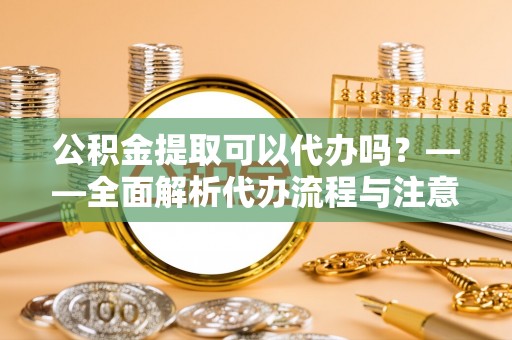 定陶公积金提取可以代办吗？——全面解析代办流程与注意事项